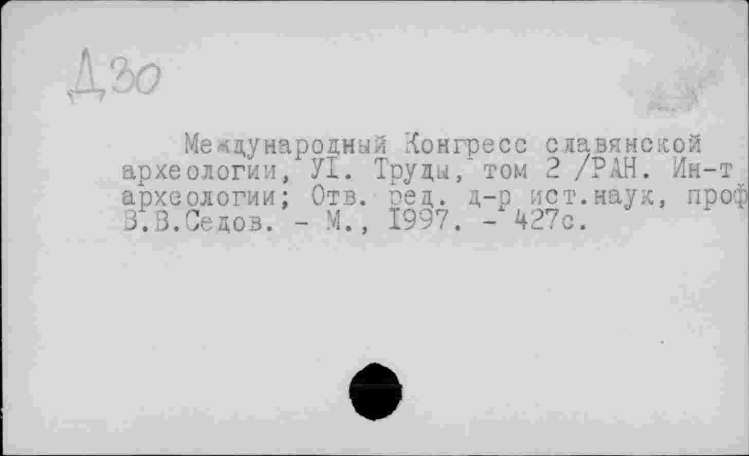 ﻿Международный Конгресс славянской археологии, УІ. Труды/ том 2 /РАН. Ин-т археологии; Отв. оед. д-р ист.наук, проф 3.3.Седов. - М., 1997. -427с.